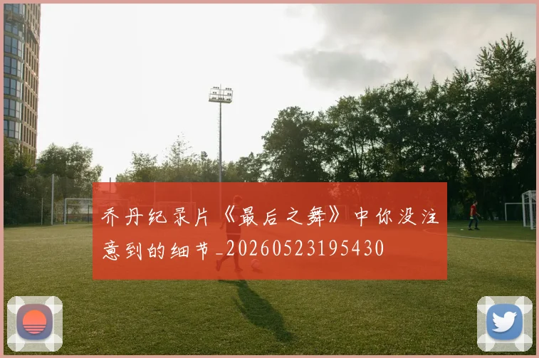 乔丹纪录片《最后之舞》中你没注意到的细节_20260523195430