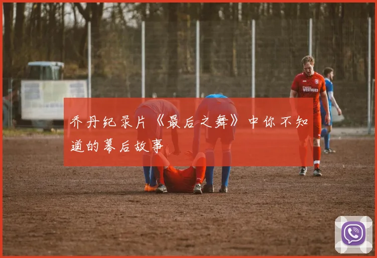 乔丹纪录片《最后之舞》中你不知道的幕后故事