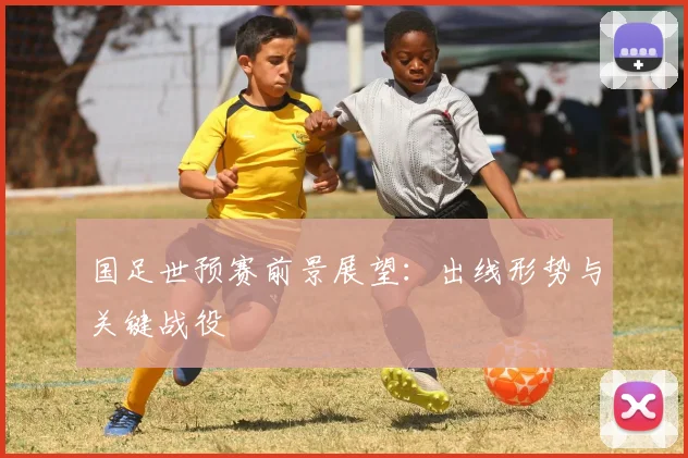 国足世预赛前景展望：出线形势与关键战役